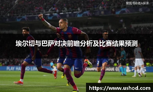 埃尔切与巴萨对决前瞻分析及比赛结果预测