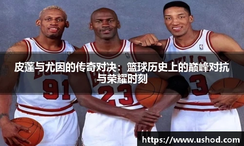 皮蓬与尤因的传奇对决：篮球历史上的巅峰对抗与荣耀时刻